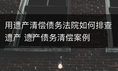 用遗产清偿债务法院如何排查遗产 遗产债务清偿案例
