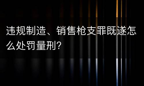 违规制造、销售枪支罪既遂怎么处罚量刑?