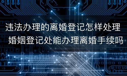违法办理的离婚登记怎样处理 婚姻登记处能办理离婚手续吗