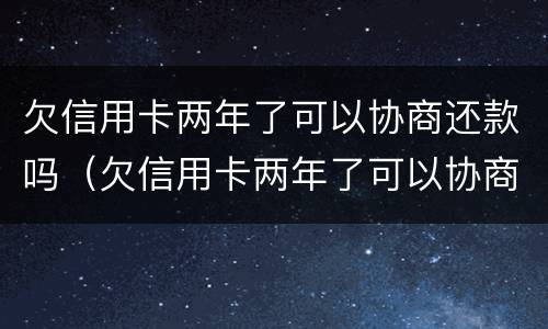 欠信用卡两年了可以协商还款吗（欠信用卡两年了可以协商还款吗怎么还）