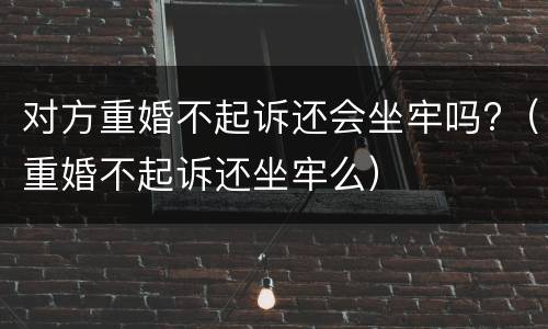对方重婚不起诉还会坐牢吗?（重婚不起诉还坐牢么）