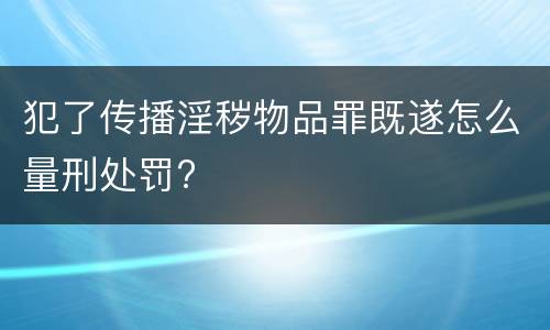 犯了传播淫秽物品罪既遂怎么量刑处罚?