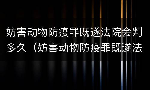 妨害动物防疫罪既遂法院会判多久（妨害动物防疫罪既遂法院会判多久呢）