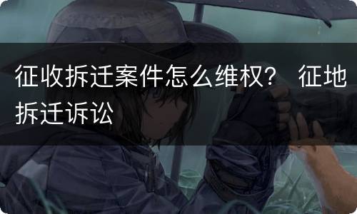 征收拆迁案件怎么维权？ 征地拆迁诉讼