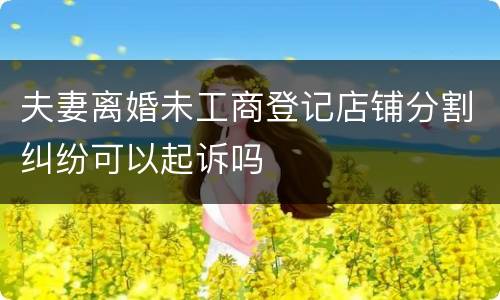 夫妻离婚未工商登记店铺分割纠纷可以起诉吗