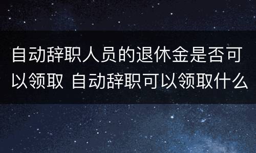 自动辞职人员的退休金是否可以领取 自动辞职可以领取什么