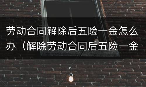 劳动合同解除后五险一金怎么办（解除劳动合同后五险一金怎么处理）