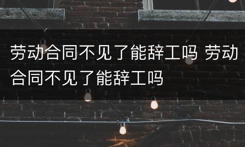 劳动合同不见了能辞工吗 劳动合同不见了能辞工吗
