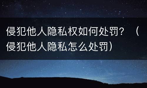 侵犯他人隐私权如何处罚？（侵犯他人隐私怎么处罚）