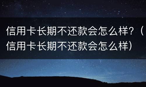 信用卡长期不还款会怎么样?（信用卡长期不还款会怎么样）