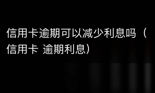 信用卡逾期可以减少利息吗（信用卡 逾期利息）