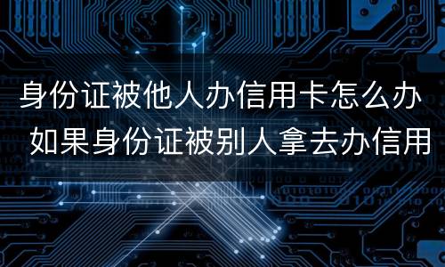 身份证被他人办信用卡怎么办 如果身份证被别人拿去办信用卡怎么办