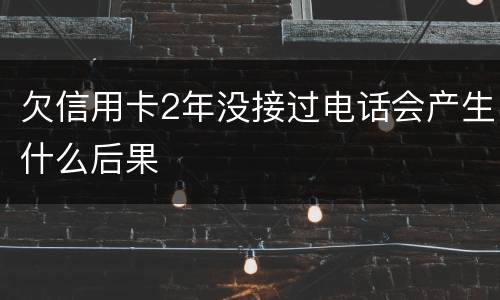 欠信用卡2年没接过电话会产生什么后果