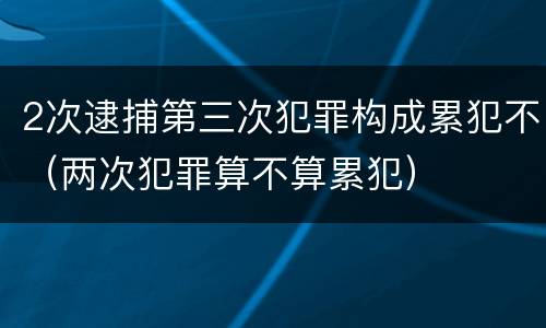 2次逮捕第三次犯罪构成累犯不（两次犯罪算不算累犯）