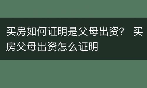 买房如何证明是父母出资？ 买房父母出资怎么证明