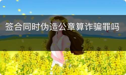 签合同时伪造公章算诈骗罪吗