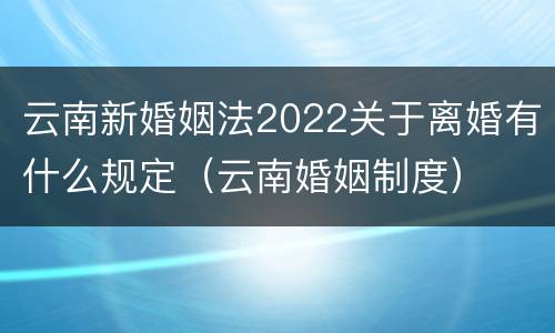云南新婚姻法2022关于离婚有什么规定（云南婚姻制度）