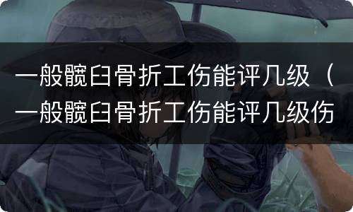 一般髋臼骨折工伤能评几级（一般髋臼骨折工伤能评几级伤残）