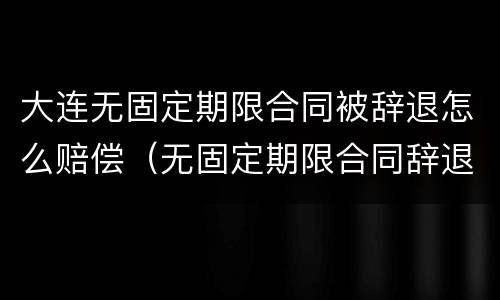 大连无固定期限合同被辞退怎么赔偿（无固定期限合同辞退赔偿金）