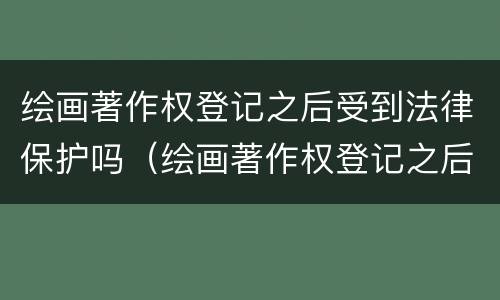 绘画著作权登记之后受到法律保护吗（绘画著作权登记之后受到法律保护吗知乎）