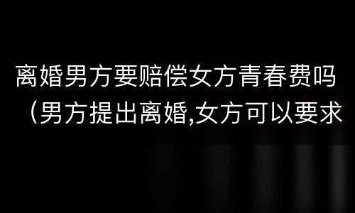 离婚男方要赔偿女方青春费吗（男方提出离婚,女方可以要求赔偿青春损失费吗）