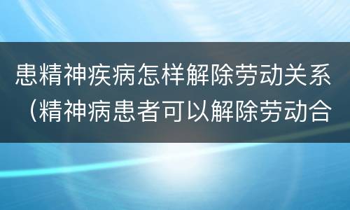 患精神疾病怎样解除劳动关系（精神病患者可以解除劳动合同吗）