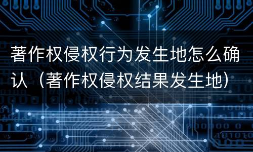 著作权侵权行为发生地怎么确认（著作权侵权结果发生地）