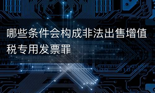 哪些条件会构成非法出售增值税专用发票罪
