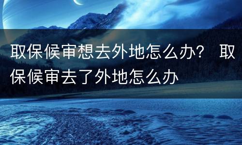 取保候审想去外地怎么办？ 取保候审去了外地怎么办