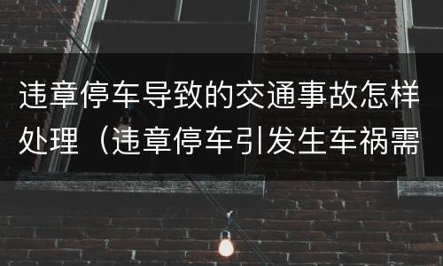 违章停车导致的交通事故怎样处理（违章停车引发生车祸需要担多少责）