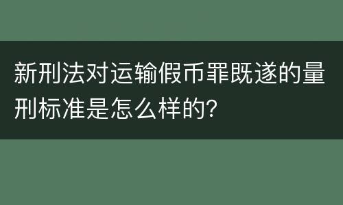 新刑法对运输假币罪既遂的量刑标准是怎么样的？