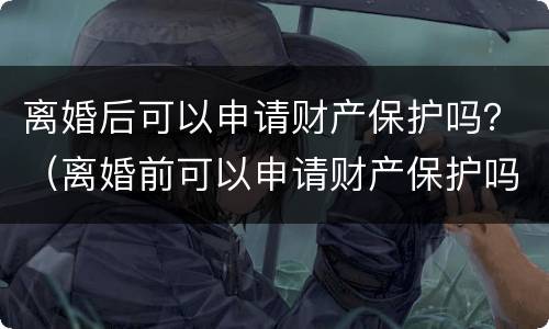 离婚后可以申请财产保护吗？（离婚前可以申请财产保护吗）