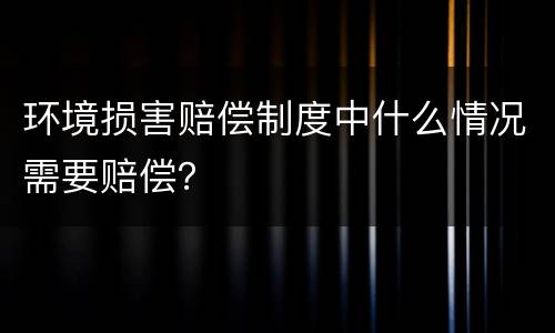 环境损害赔偿制度中什么情况需要赔偿？