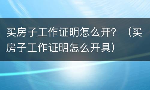买房子工作证明怎么开？（买房子工作证明怎么开具）