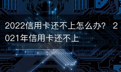 2022信用卡还不上怎么办？ 2021年信用卡还不上