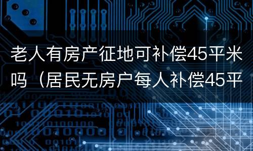 老人有房产征地可补偿45平米吗（居民无房户每人补偿45平方）