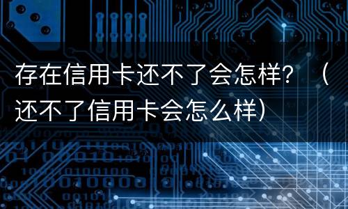 存在信用卡还不了会怎样？（还不了信用卡会怎么样）
