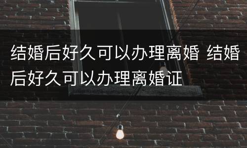 结婚后好久可以办理离婚 结婚后好久可以办理离婚证