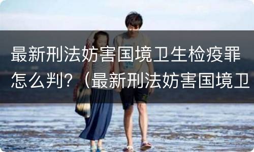 最新刑法妨害国境卫生检疫罪怎么判?（最新刑法妨害国境卫生检疫罪怎么判刑）