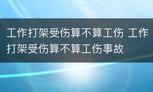 工作打架受伤算不算工伤 工作打架受伤算不算工伤事故