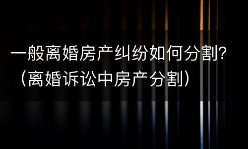 一般离婚房产纠纷如何分割？（离婚诉讼中房产分割）
