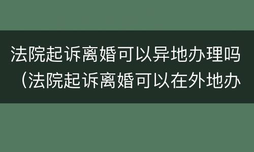 法院起诉离婚可以异地办理吗（法院起诉离婚可以在外地办吗）