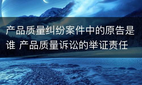 产品质量纠纷案件中的原告是谁 产品质量诉讼的举证责任