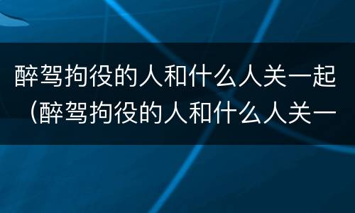 醉驾拘役的人和什么人关一起（醉驾拘役的人和什么人关一起监狱）