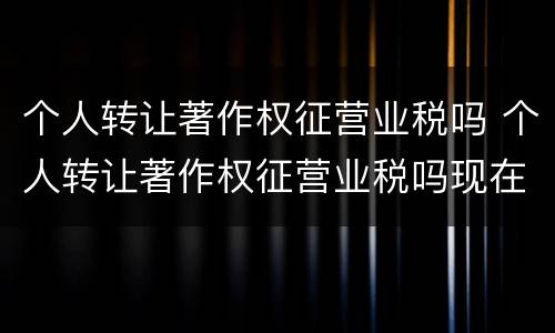 个人转让著作权征营业税吗 个人转让著作权征营业税吗现在
