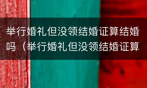 举行婚礼但没领结婚证算结婚吗（举行婚礼但没领结婚证算结婚吗知乎）