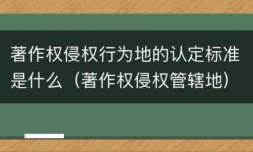著作权侵权行为地的认定标准是什么（著作权侵权管辖地）