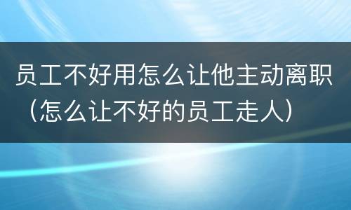 员工不好用怎么让他主动离职（怎么让不好的员工走人）