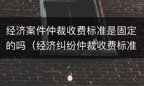 经济案件仲裁收费标准是固定的吗（经济纠纷仲裁收费标准）