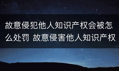 故意侵犯他人知识产权会被怎么处罚 故意侵害他人知识产权,情节严重的